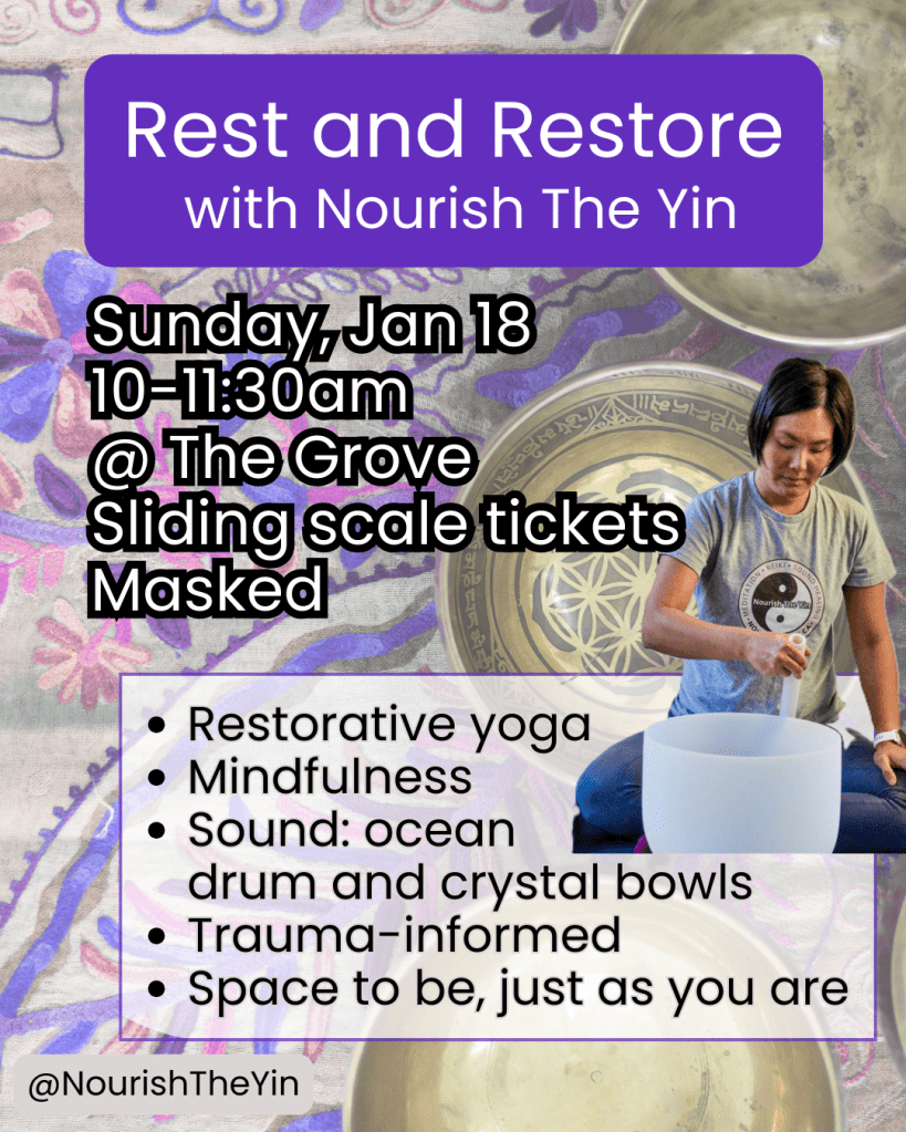 Image of Rest and Restore with Nourish The Yin event. Restorative yoga, mindfulness, sound: ocean drum and crystal bowls, trauma-informed, space to be, just as you are. Sunday January 18, 2026, 10-11:30am, at The Grove Studio, sliding scale tickets, masked event.